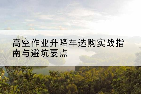 九龙坡区升降车怎么选-高空作业升降车选购实战指南与避坑要点