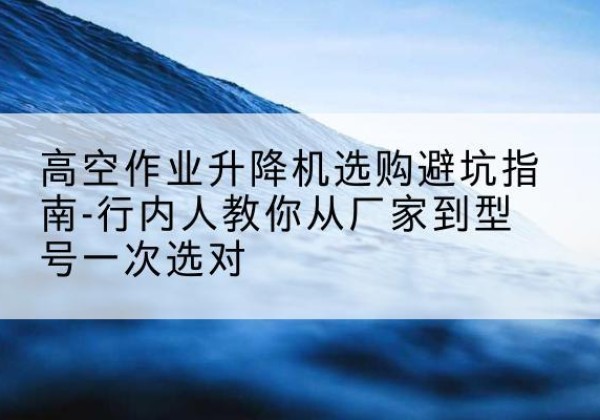 九龙坡区升降平台厂家-高空作业升降机选购避坑指南-行内人教你从厂家到型号一次选对