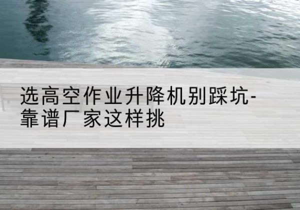 九龙坡区剪叉式升降机厂家-选高空作业升降机别踩坑-靠谱厂家这样挑