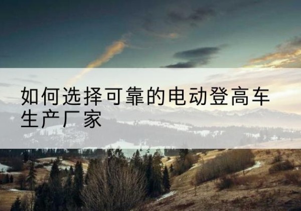 九龙坡区电动登高车厂家-如何选择可靠的电动登高车生产厂家