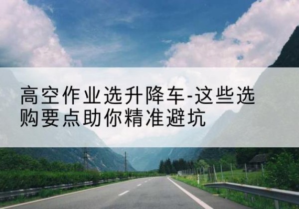 九龙坡区升降车厂家-高空作业选升降车-这些选购要点助你*避坑