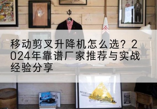 九龙坡区升降平台厂家推荐-移动剪叉升降机怎么选？2024年靠谱厂家推荐与实战经验分享